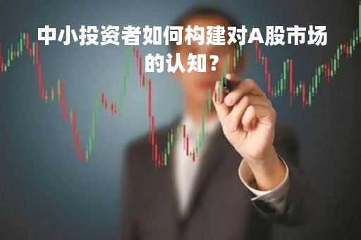 中小投资者如何构建对A股市场的认知？