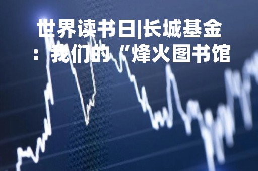 世界读书日|长城基金：我们的“烽火图书馆”开张了！基金经理韩林推荐《资本回报》