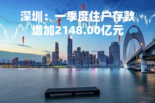 深圳：一季度住户存款增加2148.00亿元