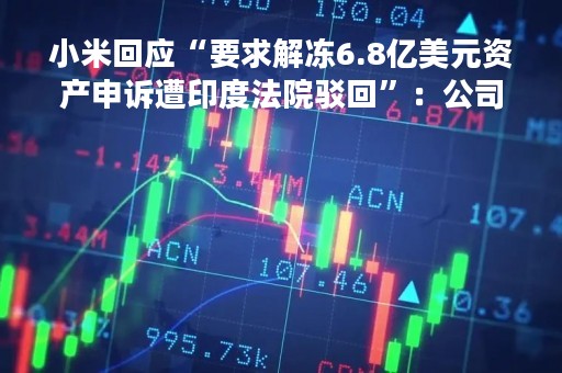 小米回应“要求解冻6.8亿美元资产申诉遭印度法院驳回”：公司在印业务符合当地法律法规