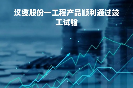 汉缆股份一工程产品顺利通过竣工试验