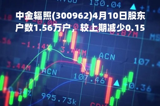 中金辐照(300962)4月10日股东户数1.56万户，较上期减少0.15%