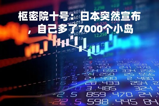 枢密院十号：日本突然宣布，自己多了7000个小岛