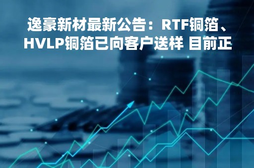 逸豪新材最新公告:RTF铜箔、HVLP铜箔已向客户送样 目前正处于测试验证阶段 逸豪新材最新公告:RTF铜箔、HVLP铜箔已向客户送样 目前正处于测试验证阶段