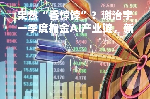 果然“香饽饽”？谢治宇一季度掘金AI产业链，新建仓澜起科技，加仓光模块中际旭创