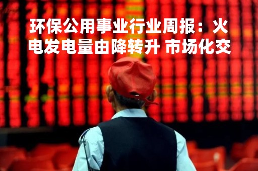 环保公用事业行业周报：火电发电量由降转升 市场化交易电量占比持续提升