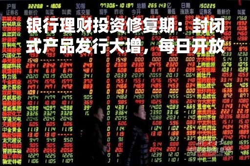 银行理财投资修复期：封闭式产品发行大增，每日开放型产品未来会否成主流？