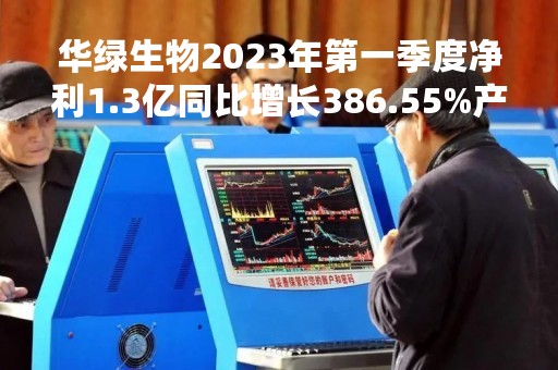 华绿生物2023年第一季度净利1.3亿同比增长386.55%产销量增加和销售价格上升