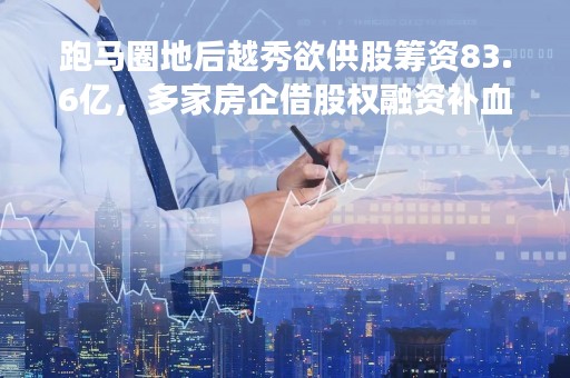 跑马圈地后越秀欲供股筹资83.6亿，多家房企借股权融资补血