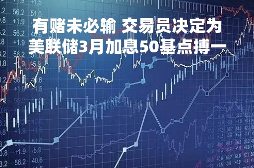 有赌未必输 交易员决定为美联储3月加息50基点搏一把