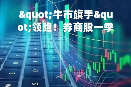 "牛市旗手"领跑！券商股一季度业绩陆续出炉，半数净利增超200%！"券茅"罕见下滑，所为何因？