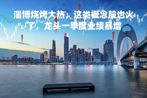 淄博烧烤大热，这类概念股也火了，龙头一季度业绩暴增