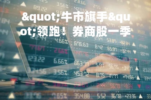 "牛市旗手"领跑！券商股一季度业绩陆续出炉，半数净利增超200%！"券茅"罕见下滑，所为何因？