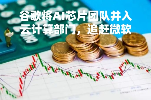 谷歌将AI芯片团队并入云计算部门，追赶微软和亚马逊