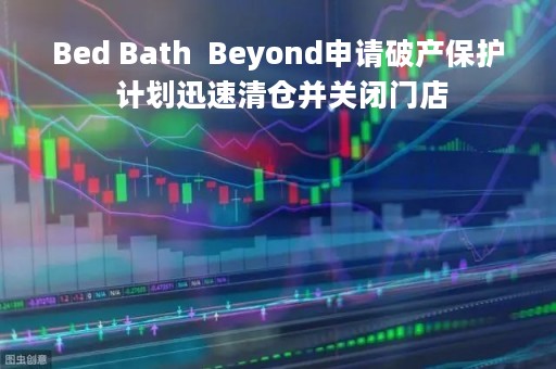 Bed Bath  Beyond申请破产保护 计划迅速清仓并关闭门店
