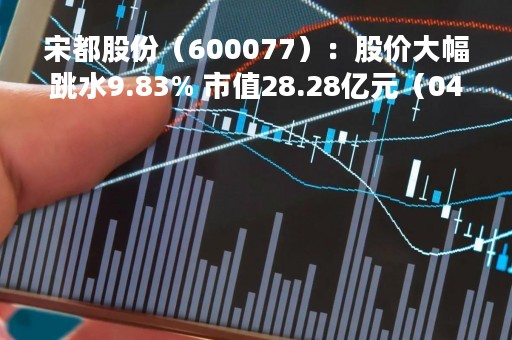 宋都股份（600077）：股价大幅跳水9.83% 市值28.28亿元（04-24）