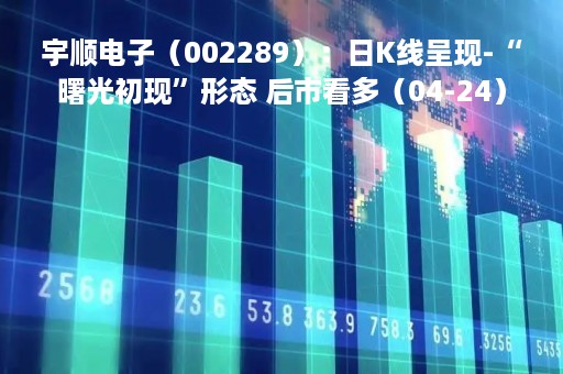 宇顺电子（002289）：日K线呈现-“曙光初现”形态 后市看多（04-24）