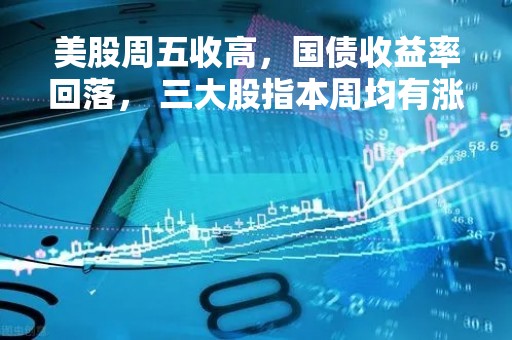 美股周五收高，国债收益率回落， 三大股指本周均有涨幅