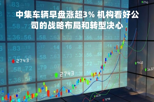 中集车辆早盘涨超3% 机构看好公司的战略布局和转型决心