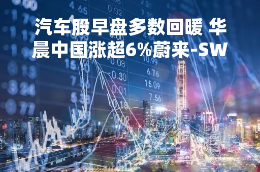 汽车股早盘多数回暖 华晨中国涨超6%蔚来-SW涨超2%
