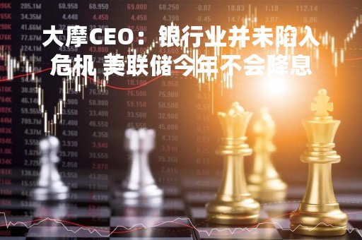 大摩CEO：银行业并未陷入危机 美联储今年不会降息
