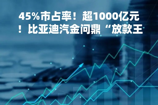 45%市占率！超1000亿元！比亚迪汽金问鼎“放款王”
