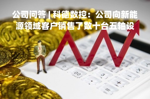 公司问答 | 科德数控：公司向新能源领域客户销售了数十台五轴设备