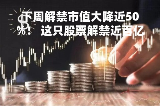 下周解禁市值大降近50%！ 这只股票解禁近百亿（附名单）