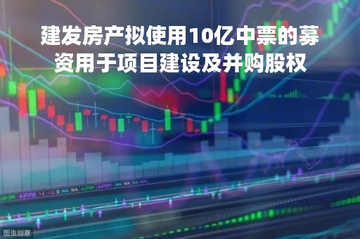 建发房产拟使用10亿中票的募资用于项目建设及并购股权