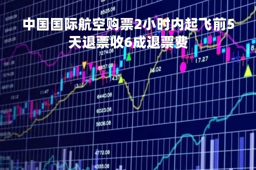 中国国际航空购票2小时内起飞前5天退票收6成退票费