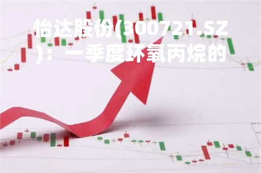 怡达股份(300721.SZ)：一季度环氧丙烷的平均销售单价约为0.9万元-1.15万元