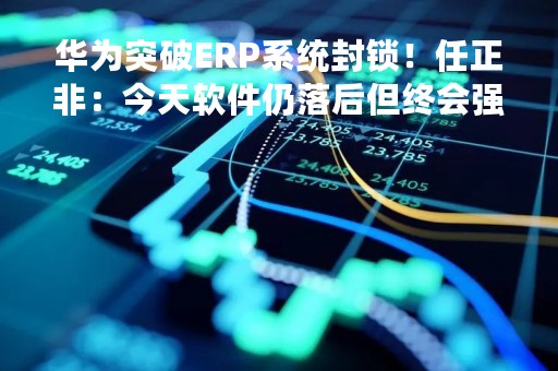 华为突破ERP系统封锁！任正非：今天软件仍落后但终会强大