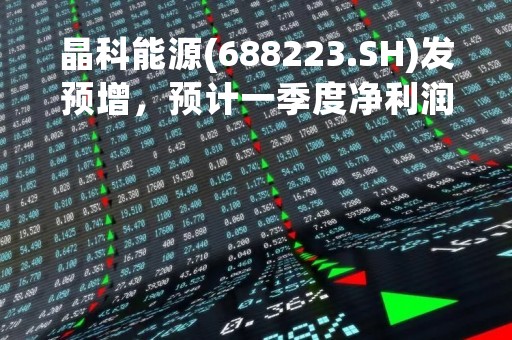 晶科能源(688223.SH)发预增，预计一季度净利润为16亿元到17亿元，同比增加298.89%到323.82%