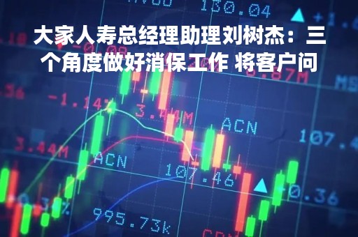 大家人寿总经理助理刘树杰：三个角度做好消保工作 将客户问题解决在萌芽中丨金融消保零距离
