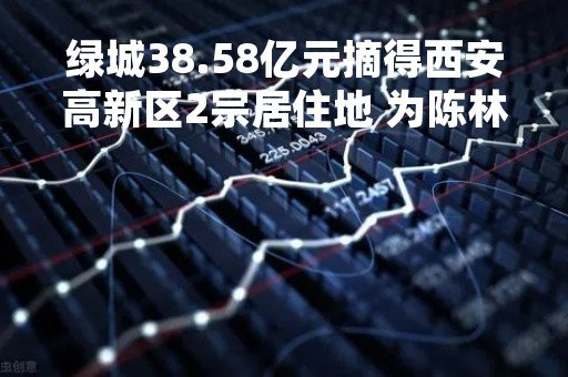 绿城38.58亿元摘得西安高新区2宗居住地 为陈林村城改项目用地