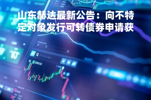 山东赫达最新公告：向不特定对象发行可转债券申请获深交所上市委审核通过