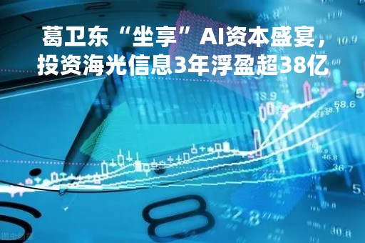葛卫东“坐享”AI资本盛宴，投资海光信息3年浮盈超38亿！