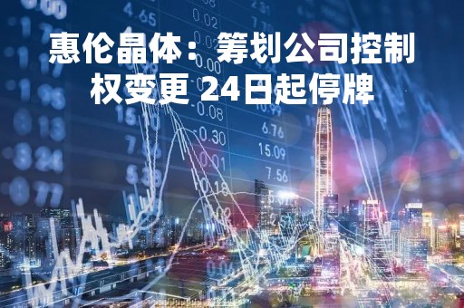 惠伦晶体：筹划公司控制权变更 24日起停牌