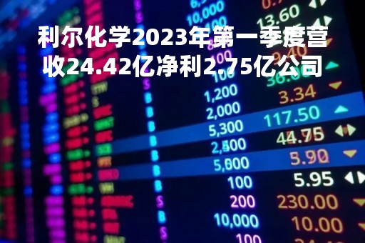 利尔化学2023年第一季度营收24.42亿净利2.75亿公司研发投入增加