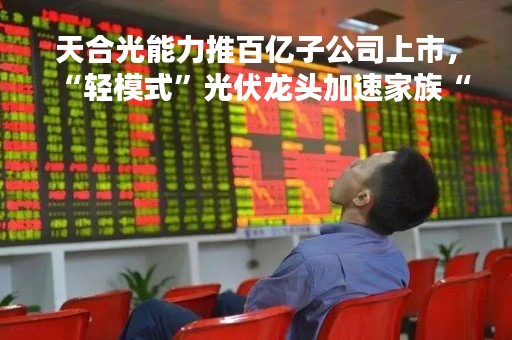 天合光能力推百亿子公司上市，“轻模式”光伏龙头加速家族“集权”？