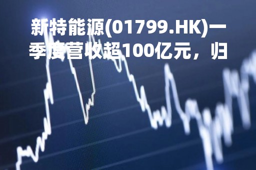 新特能源(01799.HK)一季度营收超100亿元，归母净利润34.67亿元
