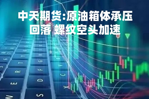 中天期货:原油箱体承压回落 螺纹空头加速