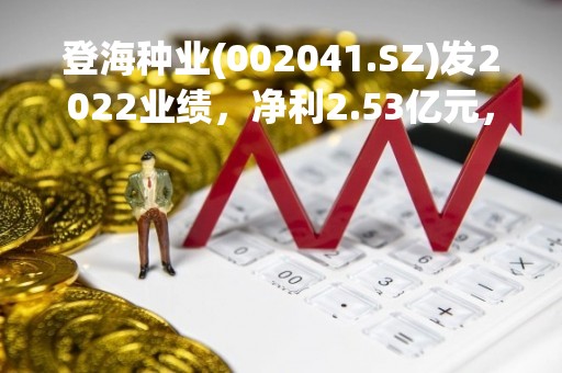 登海种业(002041.SZ)发2022业绩，净利2.53亿元，同比增长8.77%