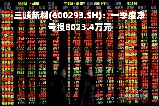 三峡新材(600293.SH)：一季度净亏损8023.4万元