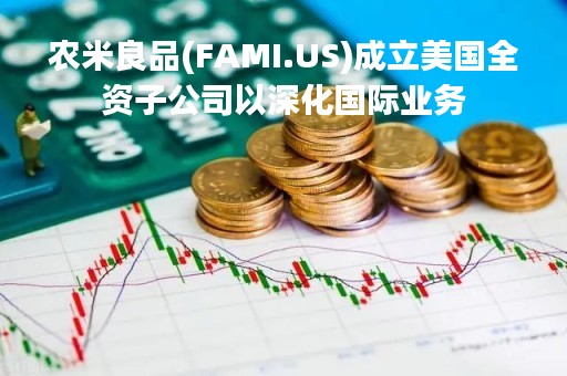 农米良品(FAMI.US)成立美国全资子公司以深化国际业务