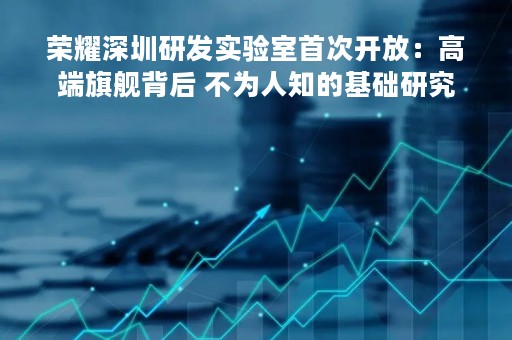 荣耀深圳研发实验室首次开放：高端旗舰背后 不为人知的基础研究