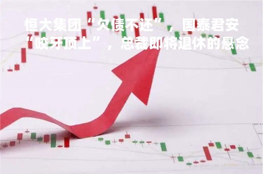 恒大集团“欠债不还”，国泰君安“咬牙顶上”，总裁即将退休的悬念......