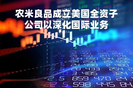 农米良品成立美国全资子公司以深化国际业务