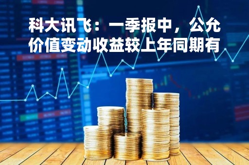 科大讯飞：一季报中，公允价值变动收益较上年同期有所增长，主要系本期三人行确认的公允价值变动收益增加所致
