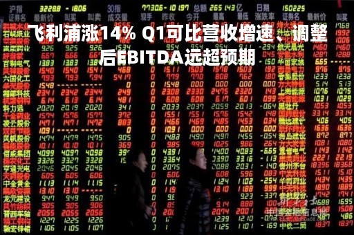 飞利浦涨14% Q1可比营收增速、调整后EBITDA远超预期